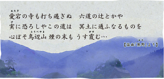 愛宕の寺も打ち過ぎぬ 六道の辻とかや 実に恐ろしやこの道は 冥土に通ふなるものを 心ぼそ鳥辺山 煙の末も うす霞む…　【謡曲「熊野（ゆや）」より】